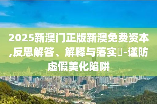 2025新澳门正版新澳免费资本,反思解答、解释与落实​-谨防虚假美化陷阱