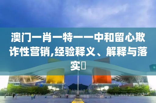 澳门一肖一特一一中和留心欺诈性营销,经验释义、解释与落实​