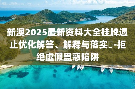 新澳2025最新资料大全挂牌遏止优化解答、解释与落实​-拒绝虚假蛊惑陷阱