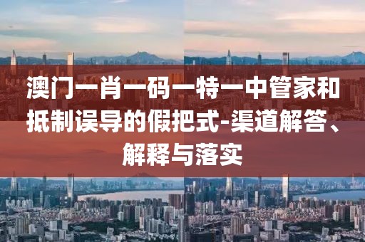 澳门一肖一码一特一中管家和抵制误导的假把式-渠道解答、解释与落实