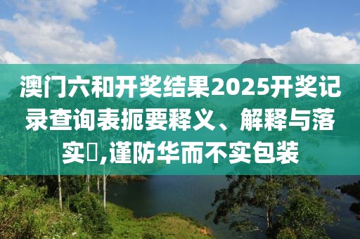 澳门六和开奖结果2025开奖记录查询表扼要释义、解释与落实​,谨防华而不实包装
