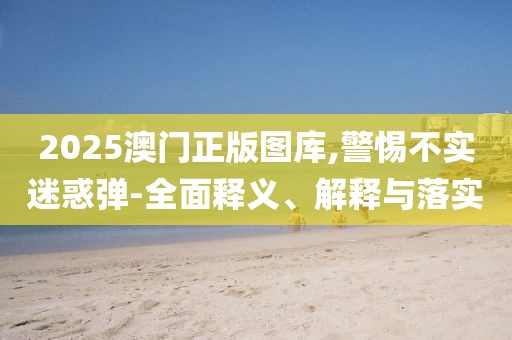 2025澳门正版图库,警惕不实迷惑弹-全面释义、解释与落实