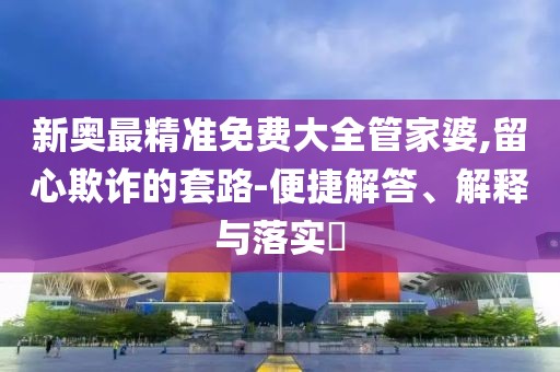 新奥最精准免费大全管家婆,留心欺诈的套路-便捷解答、解释与落实​