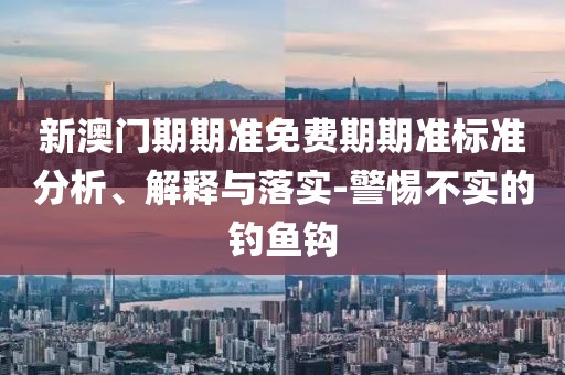 新澳门期期准免费期期准标准分析、解释与落实-警惕不实的钓鱼钩