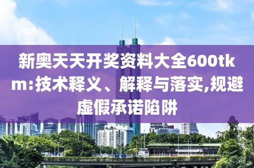 新奥天天开奖资料大全600tkm:技术释义、解释与落实,规避虚假承诺陷阱