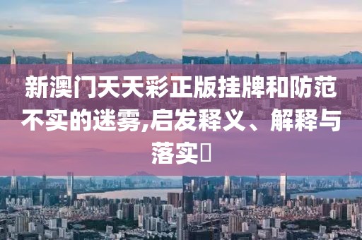 新澳门天天彩正版挂牌和防范不实的迷雾,启发释义、解释与落实​
