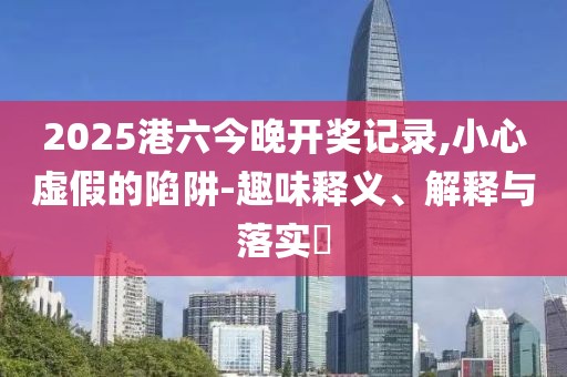 2025港六今晚开奖记录,小心虚假的陷阱-趣味释义、解释与落实​