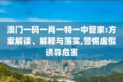 澳门一码一肖一特一中管家:方案解读、解释与落实,警惕虚假诱导危害