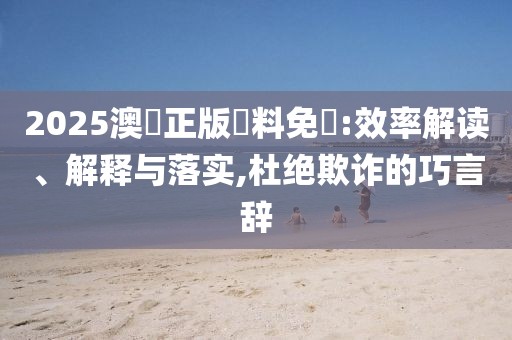 2025澳門正版資料免費:效率解读、解释与落实,杜绝欺诈的巧言辞