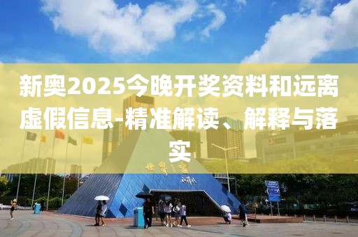 新奥2025今晚开奖资料和远离虚假信息-精准解读、解释与落实