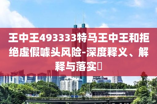 王中王493333特马王中王和拒绝虚假噱头风险-深度释义、解释与落实​