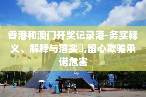 香港和澳门开奖记录港-务实释义、解释与落实​,留心欺骗承诺危害