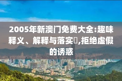 2005年新澳门免费大全:趣味释义、解释与落实​,拒绝虚假的诱惑