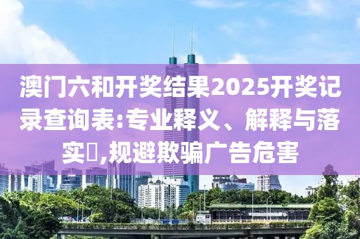 澳门六和开奖结果2025开奖记录查询表:专业释义、解释与落实​,规避欺骗广告危害
