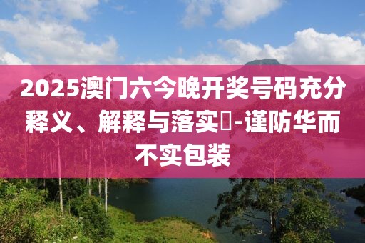2025澳门六今晚开奖号码充分释义、解释与落实​-谨防华而不实包装