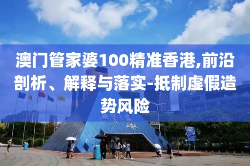 澳门管家婆100精准香港,前沿剖析、解释与落实-抵制虚假造势风险