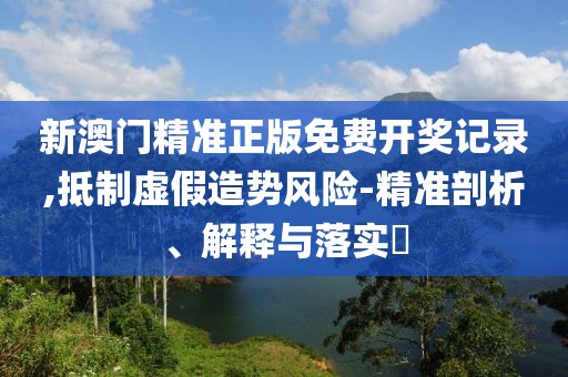 新澳门精准正版免费开奖记录,抵制虚假造势风险-精准剖析、解释与落实​