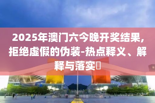 2025年澳门六今晚开奖结果,拒绝虚假的伪装-热点释义、解释与落实​