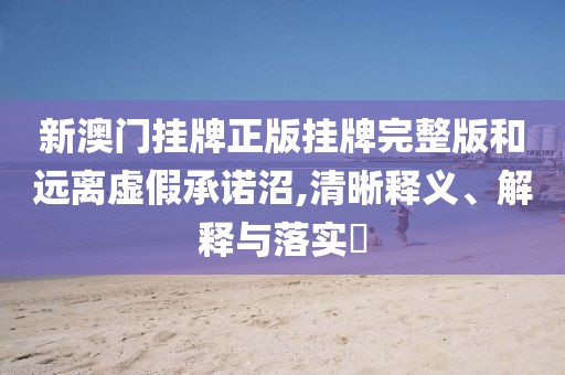 新澳门挂牌正版挂牌完整版和远离虚假承诺沼,清晰释义、解释与落实​
