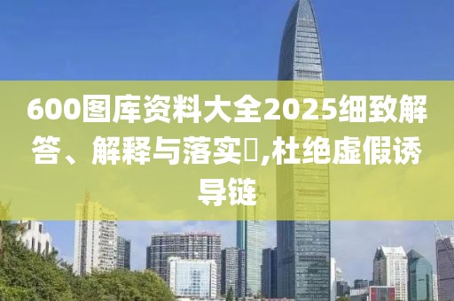 600图库资料大全2025细致解答、解释与落实​,杜绝虚假诱导链
