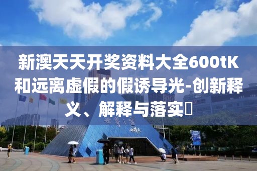 新澳天天开奖资料大全600tK和远离虚假的假诱导光-创新释义、解释与落实​