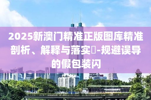 2025新澳门精准正版图库精准剖析、解释与落实​-规避误导的假包装闪